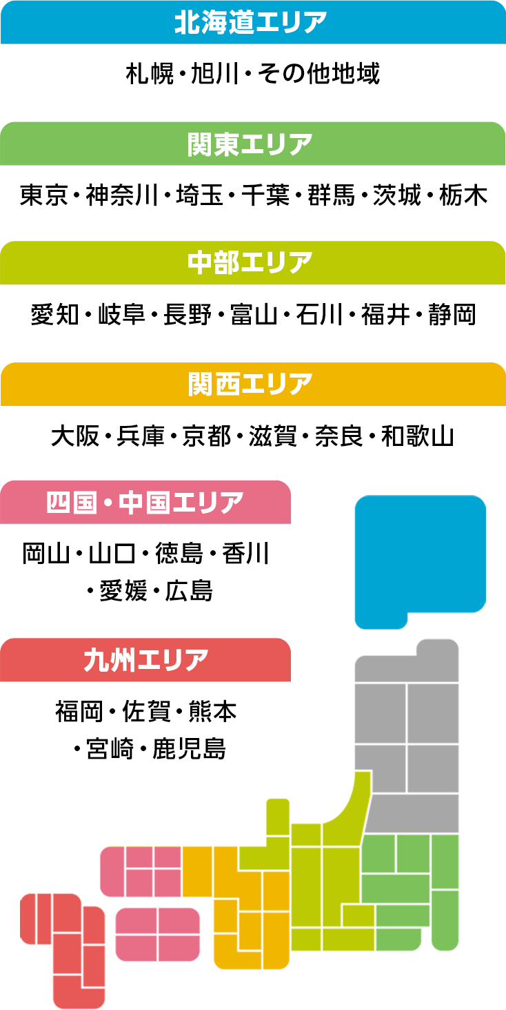 北海道エリア 札幌・旭川・その他地域 関東エリア 東京・神奈川・埼玉・千葉・群馬・茨城・栃木 中部エリア 愛知・岐阜・長野・富山・石川・福井・静岡 関西エリア 大阪・兵庫・京都・滋賀・奈良・和歌山 四国・中国エリア 岡山・山口・徳島・香川・愛媛・広島 九州エリア 福岡・熊本・宮崎・鹿児島