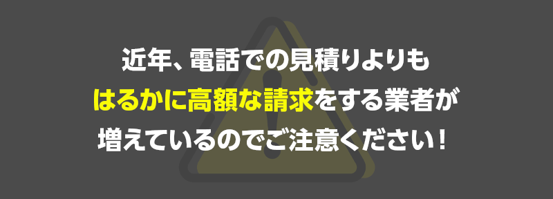 近年、電話での見積りよりもはるかに高額な請求をする業者が増えているのでご注意ください!