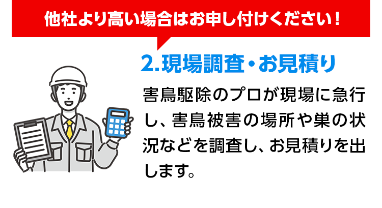 他社より高い場合はお申し付けください! 2.現場調査・お見積り 害鳥駆除のプロが現場に急行し、害鳥被害の場所や巣の状況などを調査し、お見積りを出します。