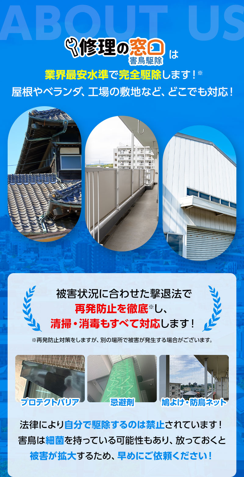 修理の窓口は業界最安水準で完全駆除します!※屋根やベランダ、工場の敷地など、どこでも対応! 被害状況に合わせた撃退法で再発防止を徹底し、清掃・消毒もすべて対応します! ※再発防止対策をしますが、別の場所で被害が発生する場合がございます。 法律により自分で駆除するのは禁止されています!害鳥は細菌を持っている可能性もあり、放っておくと被害が拡大するため、早めにご依頼ください!